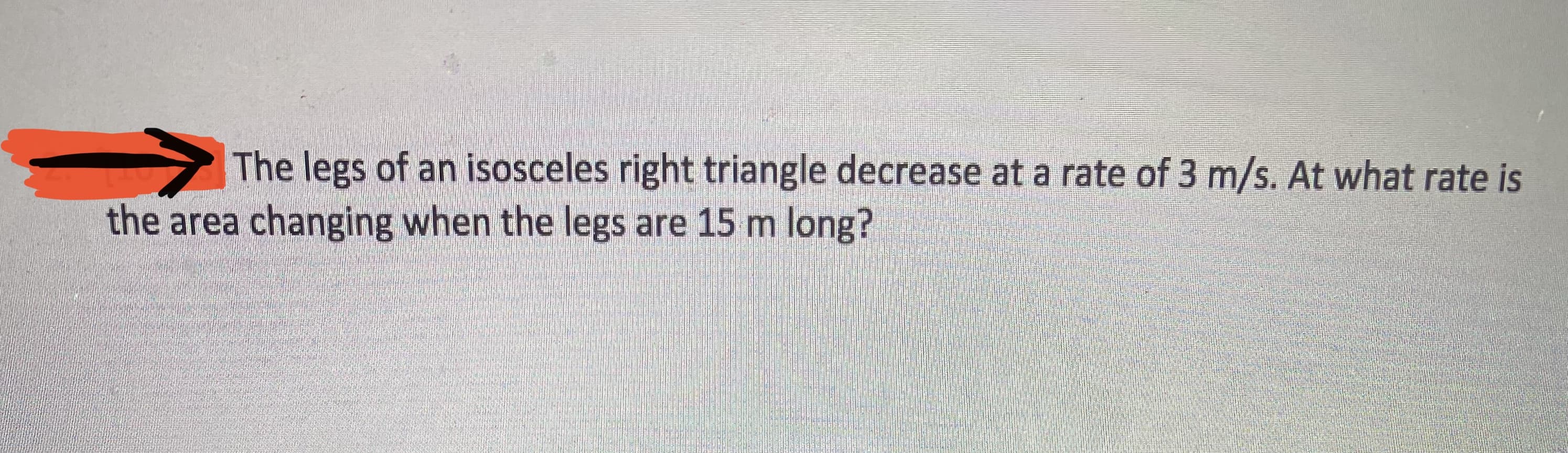 The legs of an isosceles right triangle decrease at a rate of 3 m/s. At what rate is
the area changing when the legs are 15 m long?
