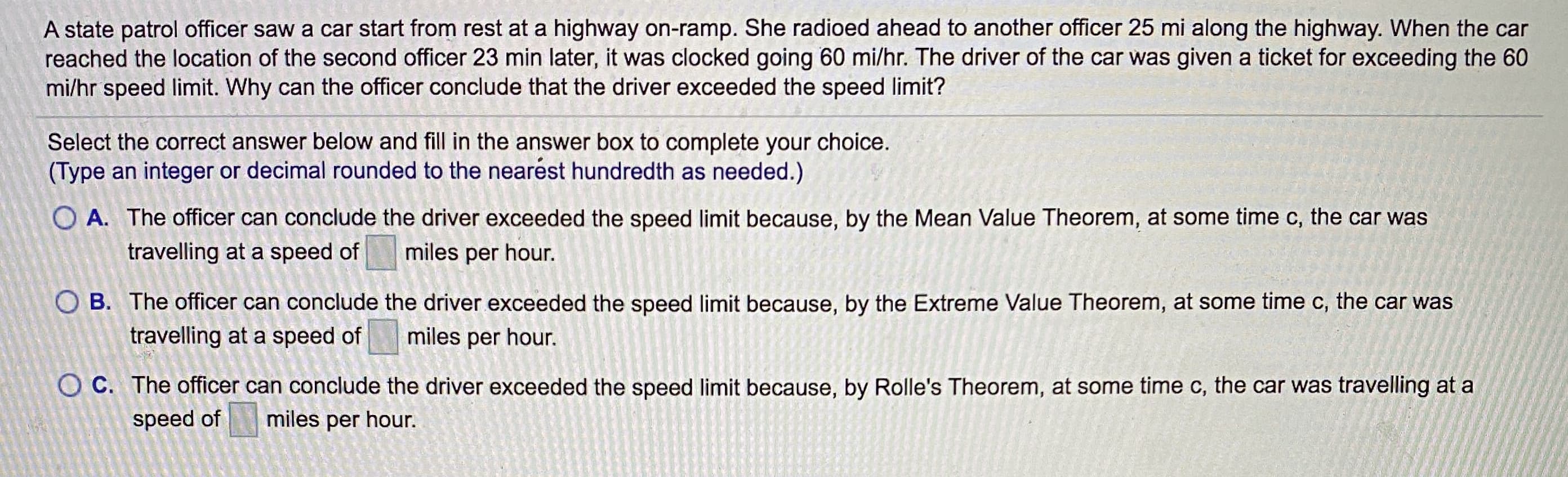 A state patrol officer saw a car start from rest at a highway on-ramp. She radioed ahead to another officer 25 mi along the highway. When the car
reached the location of the second officer 23 min later, it was clocked going 60 mi/hr. The driver of the car was given a ticket for exceeding the 60
mi/hr speed limit. Why can the officer conclude that the driver exceeded the speed limit?
Select the correct answer below and fill in the answer box to complete your choice.
(Type an integer or decimal rounded to the nearest hundredth as needed.)
O A. The officer can conclude the driver exceeded the speed limit because, by the Mean Value Theorem, at some time c, the car was
travelling at a speed of
miles per hour.
O B. The officer can conclude the driver exceeded the speed limit because, by the Extreme Value Theorem, at some time c, the car was
travelling at a speed of
miles per hour.
O C. The officer can conclude the driver exceeded the speed limit because, by Rolle's Theorem, at some time c, the car was travelling at a
speed of miles per hour.
