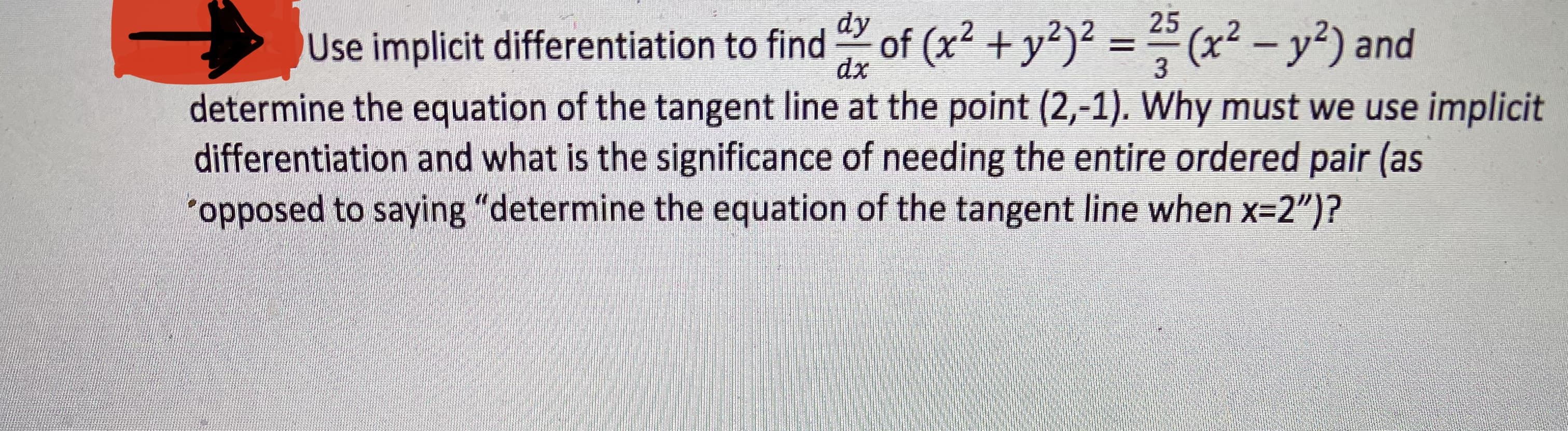 dy
25
Use implicit differentiation to find of (x² + y²)² = (x² – y²) and
%3D
dx
3
determine the equation of the tangent line at the point (2,-1). Why must we use implicit
differentiation and what is the significance of needing the entire ordered pair (as
"opposed to saying "determine the equation of the tangent line when x=2")?

