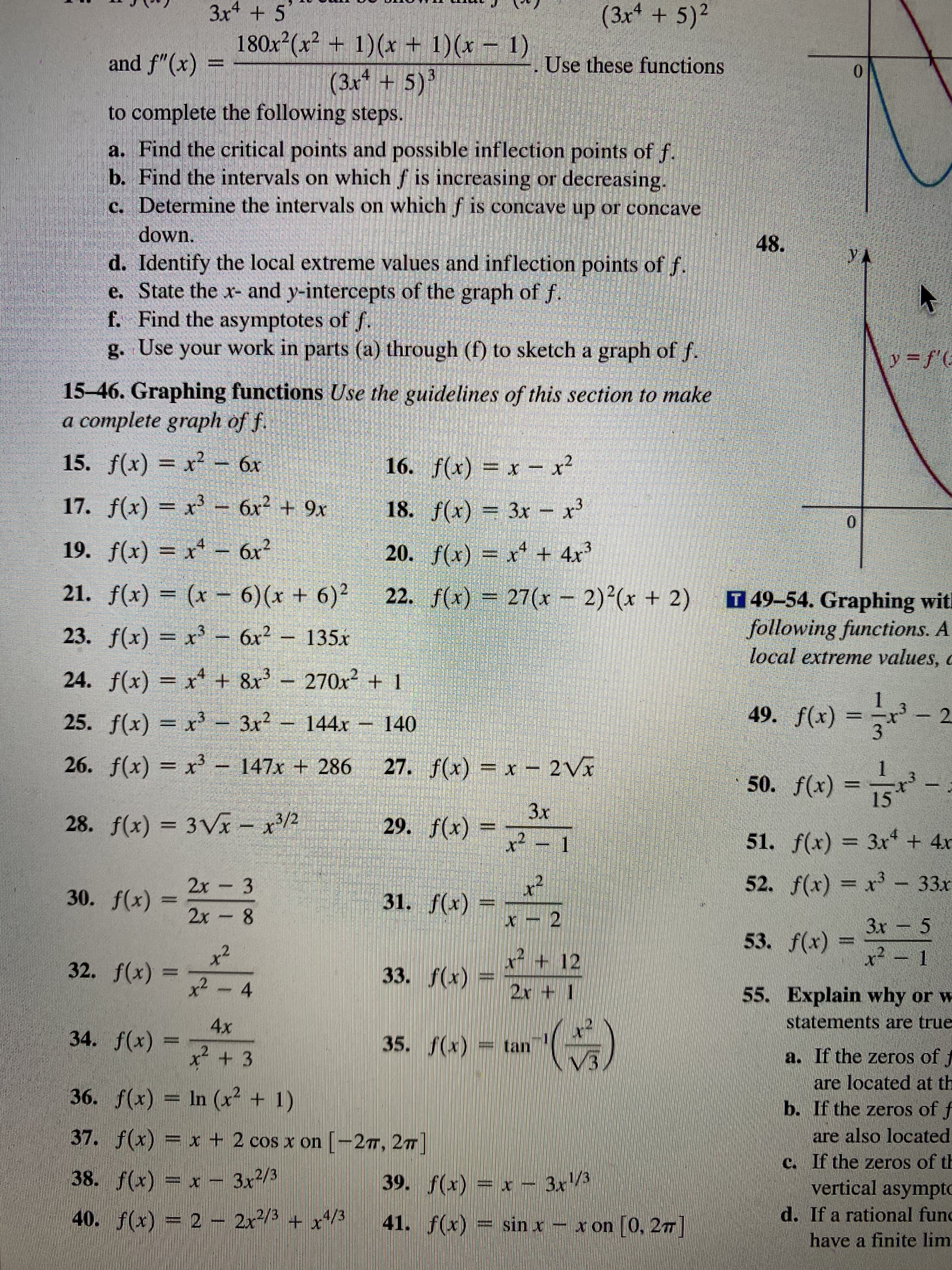 3x + 5'
180x (x² + 1)(x + 1)(x – 1)
(3x* + 5)²
.4
and f"(x) =
Use these functions
13
(3x +5)*
to complete the following steps.
a. Find the critical points and possible inflection points of f.
b. Find the intervals on which f is increasing or decreasing.
c. Determine the intervals on whichf is concave up or concave
down.
48.
y A
d. Identify the local extreme values and inflection points of f.
e. State the x- and y-intercepts of the graph of f.
f. Find the asymptotes of f.
g. Use your work in parts (a) through (f) to sketch a graph of f.
y=f'E
15-46. Graphing functions Use the guidelines of this section to make
a complete graph of f
15. f(x) = x2 – 6x
16. f(x) = x – x?
17. f(x) = x' – 6x + 9x
18. f(x) = 3x - x'
0.
19. f(x) = x - 6x?
20. f(x) = x + 4x3
21. f(x) = (x – 6)(x + 6)² 22. f(x) = 27(x – 2)²(x + 2)
T 49-54. Graphing wit!
following functions. A
local extreme values, c
23. f(x) = x - 6x² – 135x
24. f(x) = x* + 8x - 270x² + 1
49. f(x) = ' - 2
1
25. f(x) = x' - 3x2 144x- 140
%3D
-x3 147x + 286 27. f(x) = x -
– 2Vx
50. f(x) = 5
Зх
28. f(x) = 3Vx - x/2
29. f(x) =
x² – 1
51. f(x) = 3x + 4x
52. f(x) = x – 33x
2x 3
2x 8
30. f(x) =
31. f(x) =
12
3x 5
x² 1
53. f(x):
.2
32. f(x) =
33. f(x)
+ 12
x²- 4
2x + 1
55. Explain why or w
statements are true
4x
34. f(x) =
x + 3
35. f(x) = tan
a. If the zeros of
36. f(x) = In (x² + 1)
are located at th
b. If the zeros of f
37. f(x) = x + 2 cos x on [-2T, 27]
are also located
c. If the zeros of th
38. f(x) = x- 3x²/3
39. f(x) = x – 3x/3
vertical asympto
40. f(x) = 2 - 2x²/3 + x+/3
41. f(x) = sin x – x on [0, 27]
d. If a rational fund
have a finite lim
