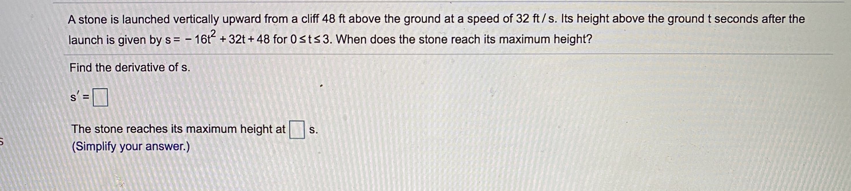 A stone is launched vertically upward from a cliff 48 ft above the ground at a speed of 32 ft/s. Its height above the ground t seconds after the
launch is given by s = - 16t +32t + 48 for 0sts3. When does the stone reach its maximum height?
Find the derivative of s.
s' =
D
The stone reaches its maximum height at
(Simplify your answer.)
S.
