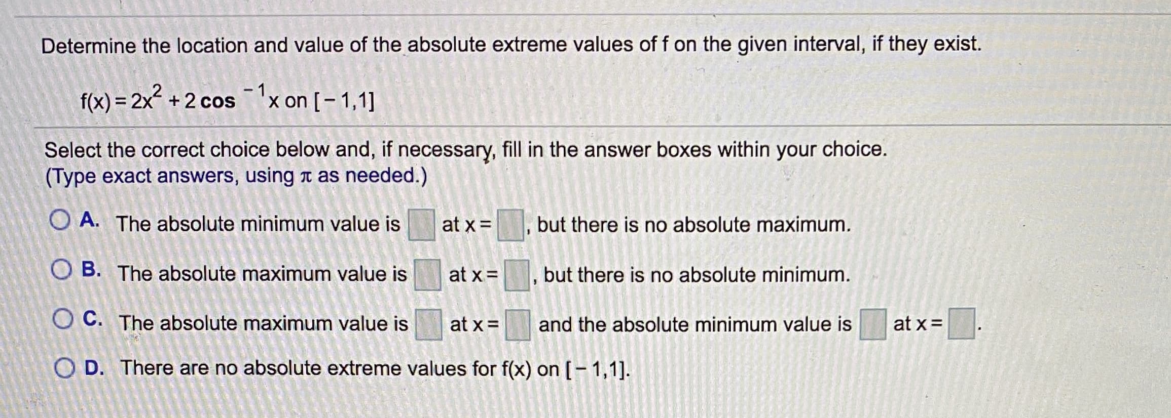Determine the location and value of the absolute extreme values of f on the given interval, if they exist.
f(x) = 2x² +2 cos'x on [- 1,1]
-1x on [- 1,1]
Select the correct choice below and, if necessary, fill in the answer boxes within your choice.
(Type exact answers, using t as needed.)
O A. The absolute minimum value is
at x=
but there is no absolute maximum.
O B. The absolute maximum value is
at x =
but there is no absolute minimum.
O C. The absolute maximum value is
at x =
and the absolute minimum value is
at x =
O D. There are no absolute extreme values for f(x) on [-1,1].

