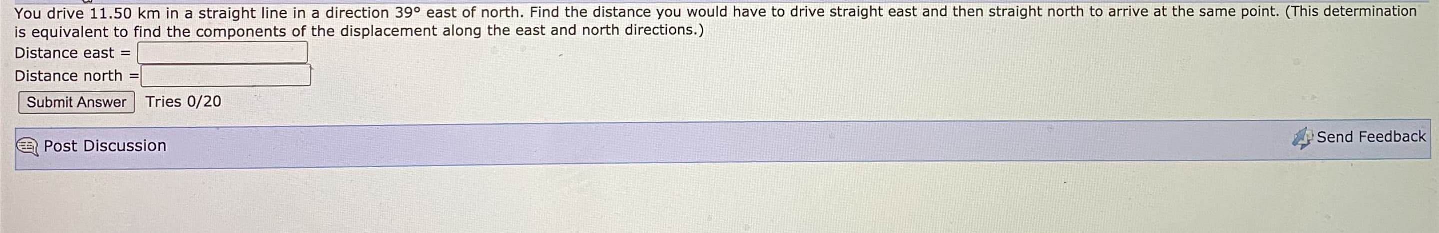 You drive 11.50 km in a straight line in a direction 39° east of north. Find the distance you would have to drive straight east and then straight north to arrive at the same point. (This determination
is equivalent to find the components of the displacement along the east and north directions.)
Distance east =
Distance north =
Submit Answer
Tries 0/20
Send Feedba
Post Discussion
