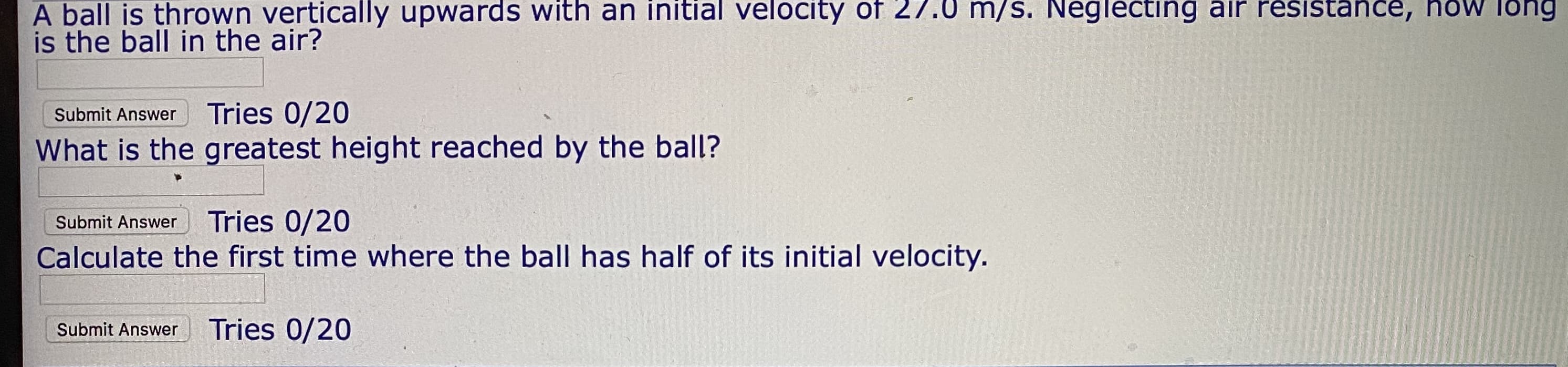 h an Initial 0f
velocity
A ball is thrown vertically upwaras with
is the ball in the air?
m/S. Neglecting air
Submit Answer
Tries 0/20
What is the greatest height reached by the ball?
Submit Answer
Tries 0/20
Calculate the first time where the ball has half of its initial velocity.
