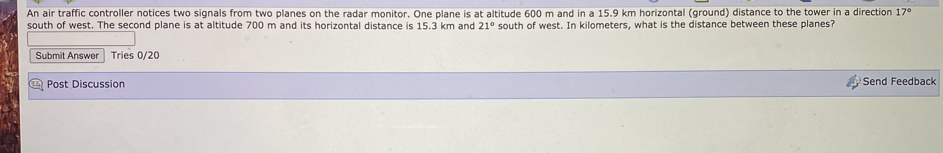 An air traffic controller notices two signals from two planes on the radar monitor. One plane is at altitude 600 m and in a 15.9 km horizontal (ground) distance to the tower in a direction 17°
south of west. The second plane is at altitude 700 m and its horizontal distance is 15.3 km and 21° south of west. In kilometers, what is the distance between these planes?
Submit Answer
Tries 0/20
