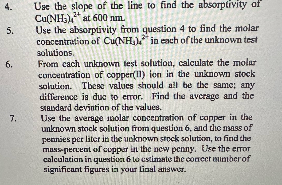 4.
5.
6.
7.
Use the slope of the line to find the absorptivity of
Cu(NH3)4 at 600 nm.
2+
Use the absorptivity from question 4 to find the molar
concentration of Cu(NH3)4* in each of the unknown test
solutions.
From each unknown test solution, calculate the molar
concentration of copper(II) ion in the unknown stock
solution. These values should all be the same; any
difference is due to error. Find the average and the
standard deviation of the values.
Use the average molar concentration of copper in the
unknown stock solution from question 6, and the mass of
pennies per liter in the unknown stock solution, to find the
mass-percent of copper in the new penny. Use the error
calculation in question 6 to estimate the correct number of
significant figures in your final answer.
