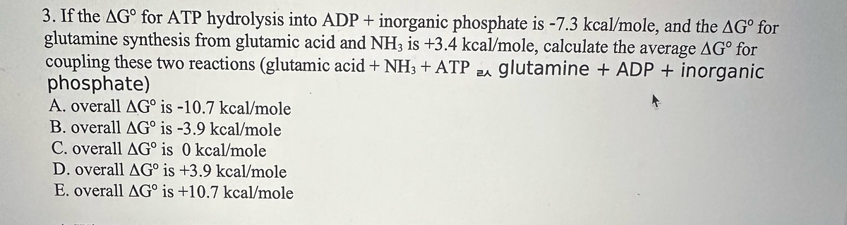 3. If the AGº for ATP hydrolysis into ADP + inorganic phosphate is -7.3 kcal/mole, and the AG for
glutamine synthesis from glutamic acid and NH3 is +3.4 kcal/mole, calculate the average AG for
coupling these two reactions (glutamic acid + NH3 + ATP A glutamine + ADP + inorganic
phosphate)
EA
A. overall AG is -10.7 kcal/mole
B. overall AG is -3.9 kcal/mole
C. overall AG° is 0 kcal/mole
D. overall AG is +3.9 kcal/mole
E. overall AG is +10.7 kcal/mole