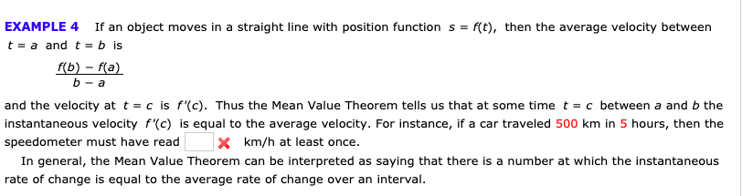 EXAMPLE 4
If an object moves in a straight line with position function s
f(t), then the average velocity between
t a and t = b is
fb) - {(а)
b - а
and the velocity at t = c is f'(c). Thus the Mean Value Theorem tells us that at some time t = c between a and b the
instantaneous velocity f'(c) is equal to the average velocity. For instance, if a car traveled 500 km in 5 hours, then the
X km/h at least once.
speedometer must have read
In general, the Mean Value Theorem can be interpreted as saying that there is a number at which the instantaneous
rate of change is equal to the average rate of change over an interval.
