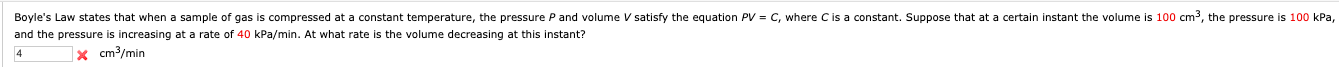 Boyle's Law states that when a sample of gas is compressed at
and the pressure is increasing at a rate of 40 kPa/min. At what rate is the volume decreasing at this instant?
constant temperature, the pressure P and volume V satisfy the equation PV = C, where Cis a constant. Suppose that at a certain instant the volume is 100 cm3, the pressure is 100 kPa,
x cm3/min
