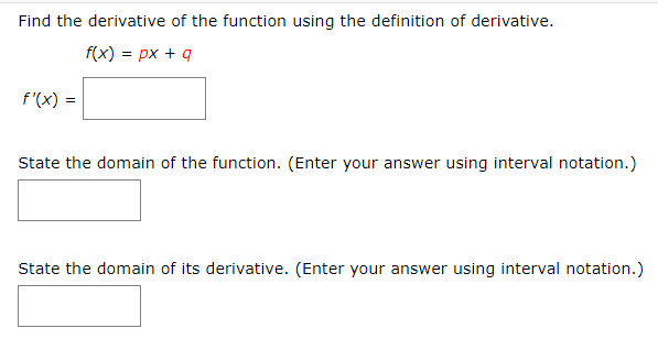 Find the derivative of the function using the definition of derivative.
f(x) px q
f(x)
State the domain of the function. (Enter your answer using interval notation.)
State the domain of its derivative. (Enter your answer using interval notation.)
