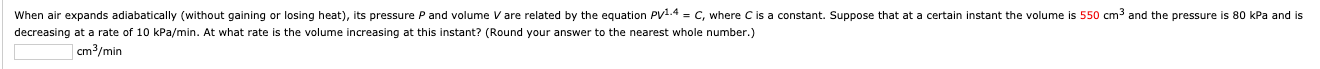 When air expands adiabatically (without gaining or losing heat), its pressure P and volume V are related by the equation Py1.4 = C, where C is a constant. Suppose that at
decreasing at a rate of 10 kPa/min. At what rate is the volume increasing at this instant? (Round your answer to the nearest whole number.)
certain instant the volume is 550 cm³ and the pressure is 80 kPa and is
cm3/min
