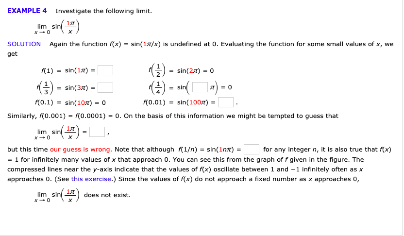 EXAMPLE 4
Investigate the following limit.
17T
lim sin
X
x0
sin(1T/x) is undefined at 0. Evaluating the function for some small values of x, we
Again the function f(x)
SOLUTION
get
sin(17)
f(1)
sin(2T) 0
sin(3T)
sin
0
-
f(0.01) sin(100T) =
f(0.1)
sin(107) 0
f(0.0001) 0. On the basis of this information we might be tempted to guess that
Similarly, f(0.001)
17T
lim sin
x 0
but this time our guess is wrong. Note that although f(1/n) sin(1n)
for any integer n, it is also true that f(x)
= 1 for infinitely many values of x that approach 0. You can see this from the graph of f given in the figure. The
compressed lines near the y-axis indicate that the values of f(x) oscillate between 1 and -1 infinitely often as x
approaches 0. (See this exercise.) Since the values of f(x) do not approach a fixed number as x approaches 0,
sini)
17T
lim sin
does not exist.
x0
X
