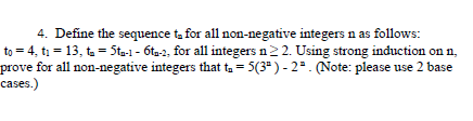 4. Define the sequence ta for all non-negative integers n as follows:
to = 4, t1 = 13, ta = Sta-1 - 6ta-2, for all integers n2 2. Using strong induction on n,
prove for all non-negative integers that ta = 5(3" ) - 22. (Note: please use 2 base
cases.)
