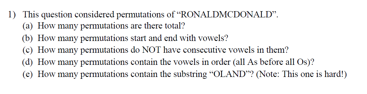 1) This question considered permutations of "RONALDMCDONALD".
(a) How many permutations are there total?
(b) How many permutations start and end with vowels?
(c) How many permutations do NOT have consecutive vowels in them?
(d) How many permutations contain the vowels in order (all As before all Os)?
(e) How
many permutations contain the substring "OLAND"? (Note: This one is hard!)
