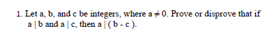 1. Let a, b, and c be integers, where a + 0. Prove or disprove that if
a |b and a c, then a | (b -c).
