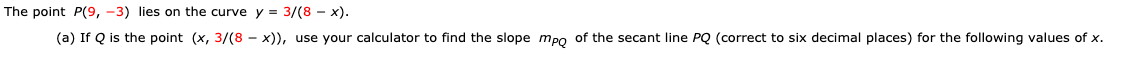 The point P(9, -3) lies on the curve y 3/(8 x)
(a) If Q is the point (x, 3/(8 - x)), use your calculator to find the slope mpo of the secant line PQ (correct to six decimal places) for the following values of x
