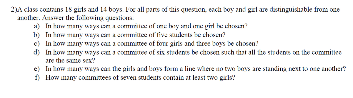 2)A class contains 18 girls and 14 boys. For all parts of this question, each boy and girl are distinguishable from one
another. Answer the following questions:
a) In how many ways can a committee of one boy and one girl be chosen?
b) In how many ways can a committee of five students be chosen?
c) In how many ways can a committee of four girls and three boys be chosen?
d) In how many ways can a committee of six students be chosen such that all the students on the committee
are the same sex?
e) In how many ways can the girls and boys form a line where no two boys are standing next to one another?
f) How many committees of seven students contain at least two girls?
