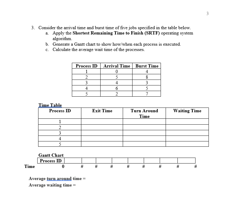 3
3. Consider the arrival time and burst time of five jobs specified in the table below.
a. Apply the Shortest Remaining Time to Finish (SRTF) operating system
algorithm.
b. Generate a Gantt chart to show how/when each process is executed.
c. Calculate the average wait time of the processes.
Process ID Arrival Time Burst Time
1
4
2
5
8
3
4
3
4
5
5
2
7
Time Table
Process ID
Exit Time
Turn Around
Waiting Time
Time
1
3
4
5
Gantt Chart
Process ID
Time
Average turn around time =
Average waiting time =
%23
%23
%23
