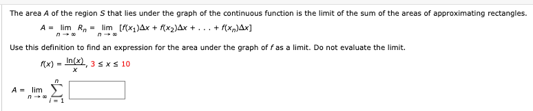 The area A of the region S that lies under the graph of the continuous function is the limit of the sum of the areas of approximating rectangles.
A = lim R, = lim [f(x1)Ax + f(x2)Ax + ... + f(x,)Ax]
Use this definition to find an expression for the area under the graph of fas a limit. Do not evaluate the limit.
f(x) = In(x), 3sxs 10
A = lim
