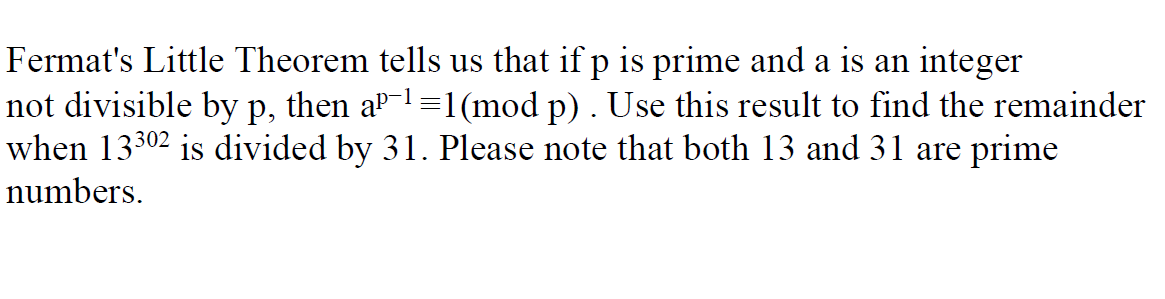 Fermat's Little Theorem tells us that if p is prime and a is an integer
not divisible by p, then a-1=1(mod p) . Use this result to find the remainder
when 13302 is divided by 31. Please note that both 13 and 31 are prime
numbers.
