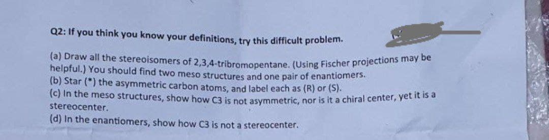 Q2: If you think you know your definitions, try this difficult problem.
(a) Draw all the stereoisomers of 2,3.4-tribromonentane, (Using Fischer projections may
helpful.) You should find two meso structures and one pair of enantiomers.
(b) Star (*) the asymmetric carbon atoms, and label each as (R) or (S).
(c) In the meso structures, show how C3 is pot asymmetric, nor is it a chiral center, Yetn
stereocenter.
(d) In the enantiomers, show how C3 is not a stereocenter.
