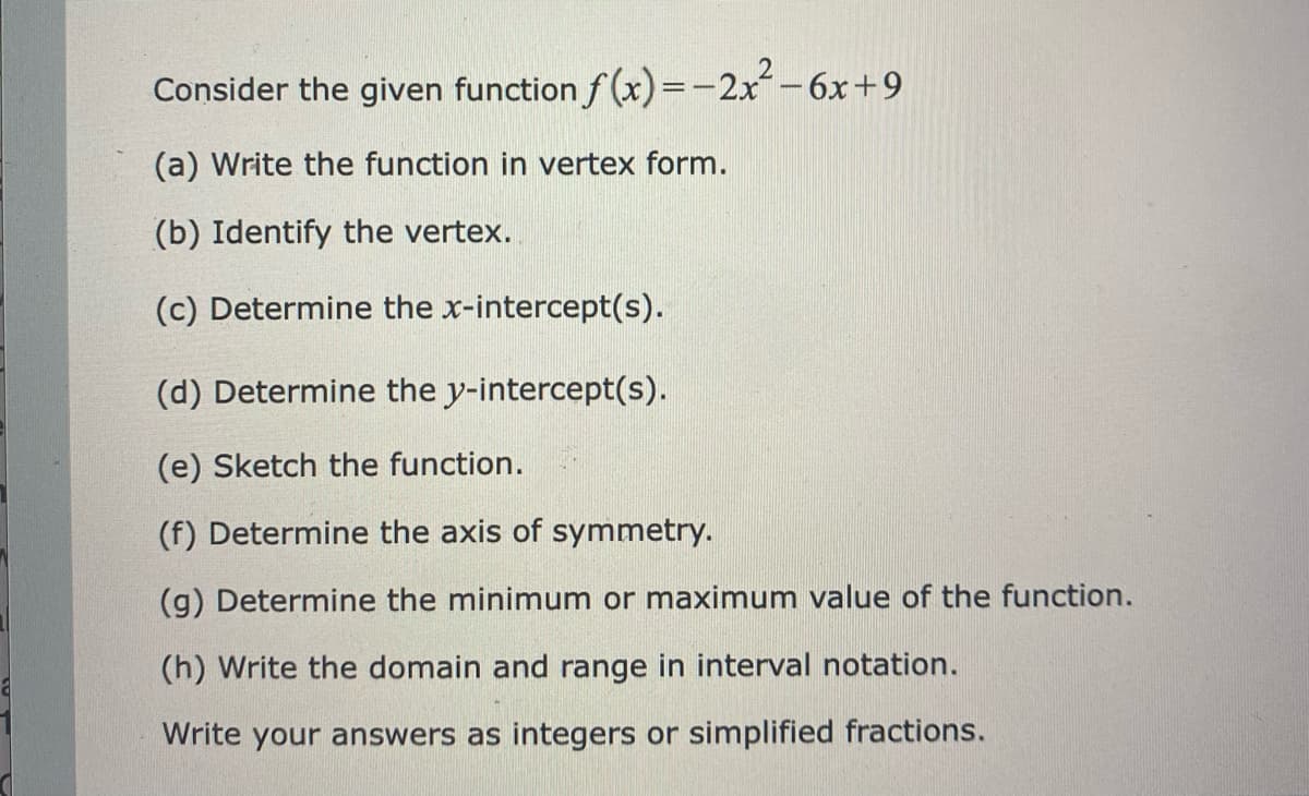 Consider the given function f (x)=-2x-6x+9
(a) Write the function in vertex form.
(b) Identify the vertex.
(c) Determine the x-intercept(s).
(d) Determine the y-intercept(s).
(e) Sketch the function.
(f) Determine the axis of symmetry.
(g) Determine the minimum or maximum value of the function.
(h) Write the domain and range in interval notation.
Write your answers as integers or simplified fractions.
