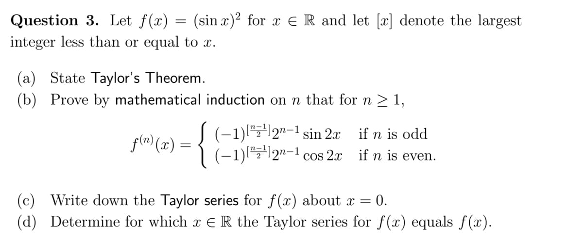 Question 3. Let f(x) = (sin x)² for x = R and let [x] denote the largest
integer less than or equal to x.
(a) State Taylor's Theorem.
(b) Prove by mathematical induction on n that for n ≥ 1,
f(n)(x) =
(-1)"¹12"-sin 2x
(−1)[¹]2n-¹ cos 2x
if n is odd
if n is even.
(c) Write down the Taylor series for f(x) about x = 0.
(d) Determine for which x € R the Taylor series for f(x) equals f(x).