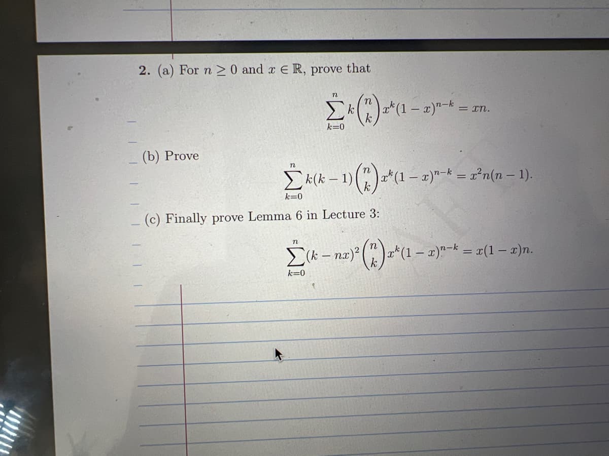 1111
2. (a) For n > 0 and x € R, prove that
(b) Prove
n
Σ(*) (
k=0
n
x*(1 − x)n-k
Σκ« - 1)(*)*(1 – g)*-* = r'n(n - 1).
Σκ(κ
k=0
(c) Finally prove Lemma 6 in Lecture 3:
k=0
= τη.
Σ
(k – n
na) ² (1) 2² (1-2)^
|x^(1 − x)n-k = x(1 − x)n.
του -