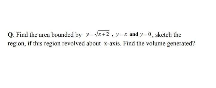 Q. Find the area bounded by y=Vx+2, y3=x and y = 0, sketch the
region, if this region revolved about x-axis. Find the volume generated?
