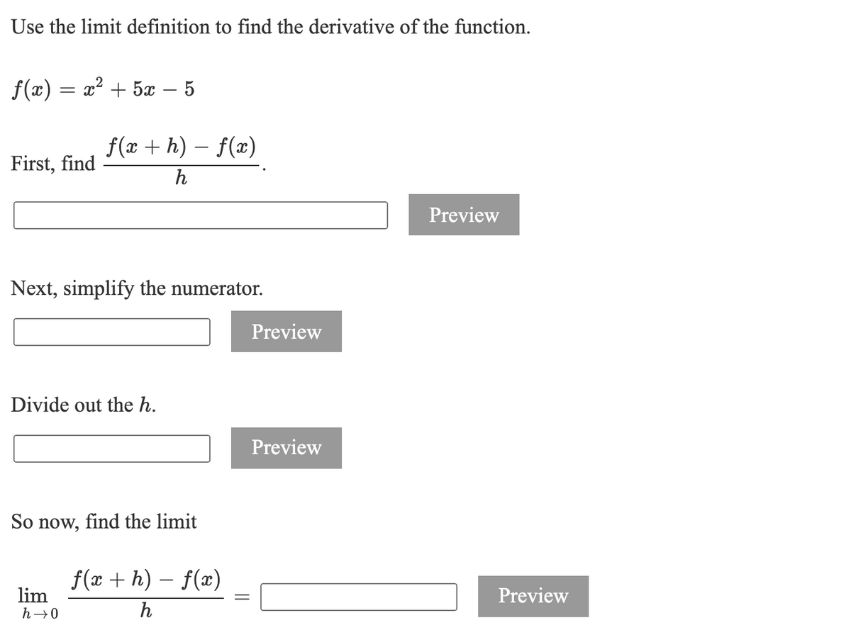 Use the limit definition to find the derivative of the function.
f(x) = x² + 5x
f(x + h) – f(x)
First, find
h
Preview
Next, simplify the numerator.
Preview
Divide out the h.
Preview
So now, find the limit
f(x + h) – f(x)
lim
Preview
h→0
h
