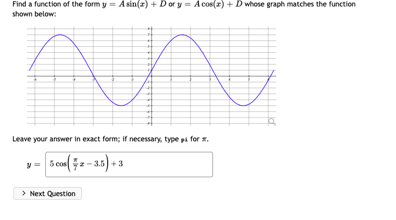 Find a function of the form y = A sin(x) + D or y = A cos(x) +D whose graph matches the function
shown below:
Leave your answer in exact form; if necessary, type pi for T.
5 cos( 2-
y =
3.5)+ 3
> Next Question
