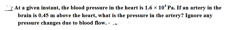 : At a given instant, the blood pressure in the heart is 1.6 × 10* Pa. If an artery in the
brain is 0.45 m above the heart, what is the pressure in the artery? Ignore any
pressure changes due to blood flow. ·
