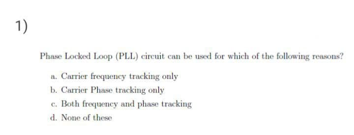 1)
Phase Locked Loop (PLL) circuit can be used for which of the following reasons?
a. Carrier frequency tracking only
b. Carrier Phase tracking only
c. Both frequency and phase tracking
d. None of these
