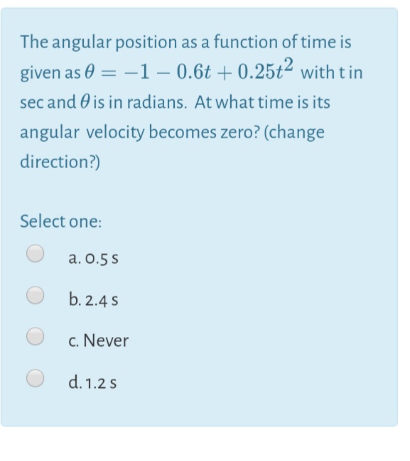 The angular position as a function of time is
given as 0 = –1 – 0.6t + 0.25t² with tin
%3D
sec and 0 is in radians. At what time is its
angular velocity becomes zero? (change
direction?)
Select one:
a. 0.5 s
b. 2.4 s
c. Never
d. 1.2 s
