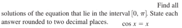 Find all
solutions of the equation that lie in the interval (0, 7). State each
answer rounded to two decimal places.
cos x = x
