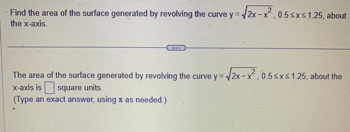 Find the area of the surface generated by revolving the curve y = √2x-x², 0.5≤x≤1.25, about
the x-axis.
2
The area of the surface generated by revolving the curve y = √√2x-x, 0.5≤x≤ 1.25, about the
x-axis is
square units.
(Type an exact answer, using as needed.)