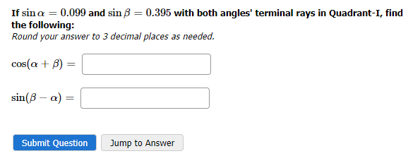 If sin a = 0.099 and sin ß = 0.395 with both angles' terminal rays in Quadrant-I, find
the following:
Round your answer to 3 decimal places as needed.
cos(a + B)
=
sin (ß- a) =
Submit Question
Jump to Answer