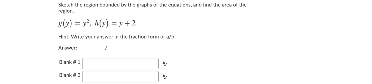 Sketch the region bounded by the graphs of the equations, and find the area of the
region.
8(y) = y², h(y) = y + 2
Hint: Write your answer in the fraction form or a/b.
Answer:
Blank # 1
Blank # 2
