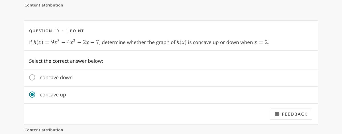 Content attribution
QUESTION 10 ·
1 POINT
If h(x) = 9x – 4x² – 2x – 7, determine whether the graph of h(x) is concave up or down when x = 2.
Select the correct answer below:
concave down
concave up
FEEDBACK
Content attribution
