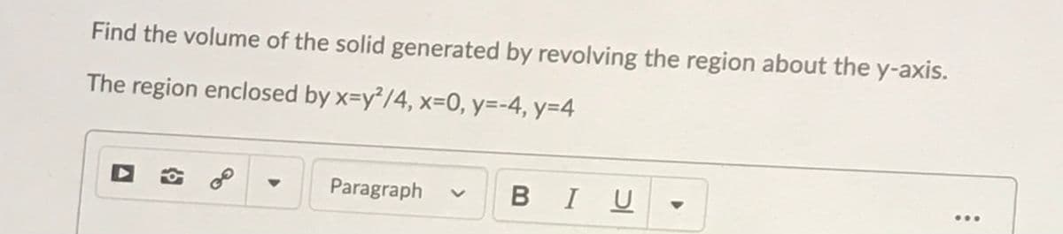 Find the volume of the solid generated by revolving the region about the y-axis.
The region enclosed by x=y²/4, x=0, y=-4, y=D4
Paragraph
BIU

