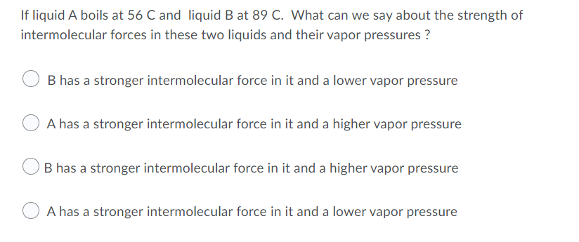 If liquid A boils at 56 C and liquid B at 89 C. What can we say about the strength of
intermolecular forces in these two liquids and their vapor pressures ?
B has a stronger intermolecular force in it and a lower vapor pressure
A has a stronger intermolecular force in it and a higher vapor pressure
B has a stronger intermolecular force in it and a higher vapor pressure
A has a stronger intermolecular force in it and a lower vapor pressure
