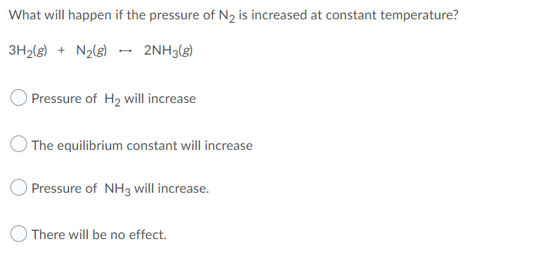 What will happen if the pressure of N2 is increased at constant temperature?
3H2(g) + N2(g) - 2NH3(g)
Pressure of H2 will increase
The equilibrium constant will increase
Pressure of NH3 will increase.
There will be no effect.
