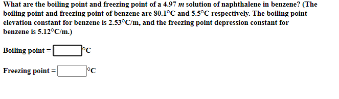 What are the boiling point and freezing point of a 4.97 m solution of naphthalene in benzene? (The
boiling point and freezing point of benzene are 80.1°C and 5.5°C respectively. The boiling point
elevation constant for benzene is 2.53°C/m, and the freezing point depression constant for
benzene is 5.12°C/m.)
Boiling point =|
Freezing point
°C
