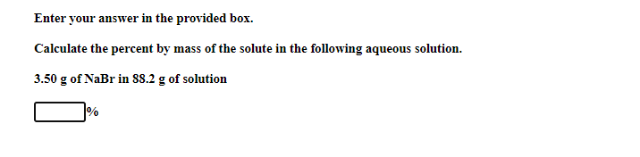 Enter your answer in the provided box.
Calculate the percent by mass of the solute in the following aqueous solution.
3.50 g of NaBr in S8.2 g of solution
%

