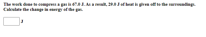 The work done to compress a gas is 67.0 J. As a result, 29.0 J of heat is given off to the surroundings.
Calculate the change in energy of the gas.
J
