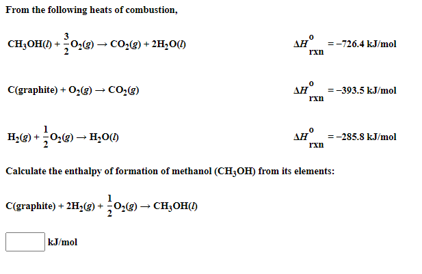 From the following heats of combustion,
3
CH3OH(1) +02(g) → CO:(g) + 2H,0(1)
AH =-726.4 kJ/mol
rxn
C(graphite) + O2(g) → CO,(g)
AH
=-393.5 kJ/mol
rxn
1
H2(g) +02(g) → H2O(1)
AH° =-285.8 kJ/mol
rxn
Calculate the enthalpy of formation of methanol (CH3OH) from its elements:
C(graphite) + 2H,(E) + 02(g) → CH3OH(1)
kJ/mol
