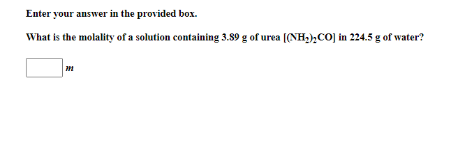 Enter your answer in the provided box.
What is the molality of a solution containing 3.89 g of urea [(NH,),CO] in 224.5 g of water?
