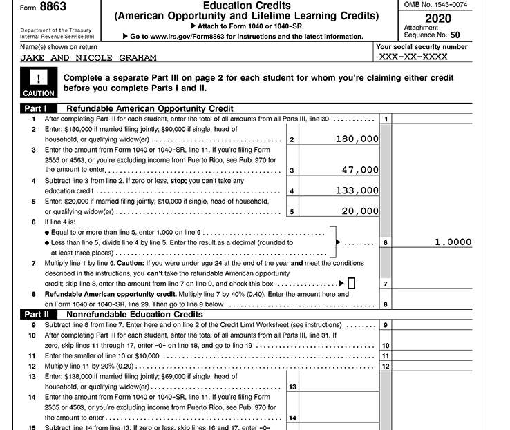 Form 8863
Education Credits
OMB No. 1545-0074
(American Opportunity and Lifetime Learning Credits)
Attach to Form 1040 or 1040-SR.
2020
Attachment
Sequence No. 50
Department of the Treasury
Internal Revenue Service (99)
Go to www.Irs.gov/Form8863 for Instructions and the latest Information.
Your soclal security number
хXX-хх-хххх
Name(s) shown on return
JAKE AND NICOLE GRAHAM
Complete a separate Part IIl on page 2 for each student for whom you're claiming either credit
before you complete Parts I and II.
CAUTION
Refundable American Opportunity Credit
1 After completing Part III for each student, enter the total of all amounts from all Parts III, line 30
2 Enter: $180,000 it marriod filing jointly: $90,000 if single, head of
household, or qualifying widow(er) ....
3 Enter the amount from Form 1040 or 1040-SR, line 11. If you're filing Fom
Part I
.......
1
180,000
2
2555 or 4563, or you're excluding income from Puerto Rico, see Pub. 970 for
the amount to enter,...
00 ,ר4
3
4 Subtract line 3 from line 2. If zero or less, stop; you can't take any
133,000
education credit ...
5 Enter: $20,000 if married filing jointly; $10,000 if single, head of household,
or qualitying widow(er).
6 If line 4 is:
Equal to or more than line 5, enter 1.000 on line 6
• Less than line 5, divide line 4 by line 5. Enter the result as a docimal (rounded to
4
20,000
5
1.0000
at least three places) .
7 Multiply line 1 by line 6. Caution: If you were under age 24 at the end of the year and meet the conditions
described in the instructions, you can't take the refundable American opportunity
credit; skip line 8, enter the amount from line 7 on line 9, and check this box
7
8 Refundable American opportunity credit. Multiply line 7 by 40% (0.40). Enter the amount here and
on Form 1040 or 1040-SR, line 29. Then go to line 9 below
Part II
8
Nonrefundable Education Credits
9 Subtract line 8 from line 7. Enter here and on line 2 of the Credit Limit Worksheet (see instructions)
9
......
10 After completing Part III for each student, enter the total of all amounts from all Parts III, line 31. If
zero, skip lines 11 through 17, enter -0- on line 18, and go to line 19
11 Enter the smaller of line 10 or $10,000
12 Multiply line 11 by 20% (0.20) ...
10
11
...
12
13 Enter: $138,000 if married filing jointly; $69,000 if single, head of
household, or qualitying widow(or)....
13
14 Enter the amount from Form 1040 or 1040-SR, line 11. If you're filing Form
2555 or 4563, or you're excluding income from Puerto Rico, see Pub. 970 for
the amount to enter....
14
15 Subtract line 14 from line 13. If zero or less, skip lines 16 and 17. enter -0-
