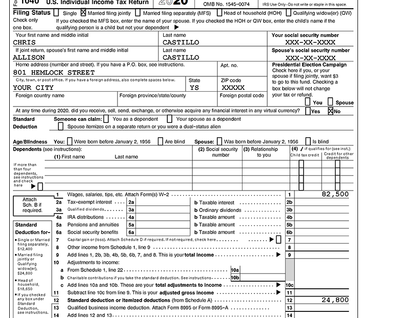 U.S. Individual Income Tax Return
OMB No. 1545-0074
IRS Use Only--Do not write or staple in this space
Filing Status U Single Maried filing jointly U Married filing separately (MFS) U Head of household (HOH) UQualifying widow(er) (QW)
Check only
If you checked the MFS box, enter the name of your spouse. If you checked the HOH or QW box, enter the child's name if the
qualifying person is a child but not your dependent
one box.
Your first name and middle initial
Your soclal security number
XXX-Xх-ххXх
Spouse's social security number
XXX-хх-ххXх
Presidential Election Campalgn
Check here if you, or your
spouse if filing jointly, want $3
to go to this fund. Checking a
box below will not change
Last name
CHRIS
CASTILLO
If joint return, spouse's first name and middle initial
ALLISON
Home address (number and street). If you have a P.O. box, see instructions.
801 HEMLOCK STREET
Last name
CASTILLO
Apt. no.
City, town, or post office. If you have a foreign address, also complete spaces below.
State
ZIP code
YOUR CITY
YS
ХXXXX
Foreign country name
Foreign province/state/county
Foreign postal code
your tax or refund.
O You O Spouse
At any time during 2020, did you receive, sell, send, exchange, or otherwise acquire any financial interest in any virtual currency? Yes No
Someone can claim: You as a dependent U Your spouse as a dependent
O Spouse itemizes on a separate return or you were a dual-status alien
Standard
Deduction
Age/Blindness You: Were bom before January 2, 1956 LAre blind
Spouse: Was born before January 2, 1956 LIs blind
(2) Social security (3) Relationship
number
Dependents (see instructions):
(4) / it qualifies for (see inst.):
(1) First name
to you
Child tax credit | Credit for other
dependents
Last name
If more than
than four
dependents,
see instructions
and check
here
82,500
Wages, salaries, tips, etc. Attach Form(s) W-2
2a Tax-exempt interest . ..
3a Qualified dividends....
4a IRA distributions
1
Attach
Sch. Bif
required.
2a
b Taxable interest
b Ordinary dividends
b Taxable amount
b Taxable amount
За
4a
4b
Standard
5a Pensions and annuities
5a
5b
Deduction for-
6a Social security benefits
Capital gain or (loss). Attach Schedule Dif required. If not required, check here........
6a
b Taxable amount
6b
• Single or Married
filing separately.
8
7
Other income from Schedule 1, line 9
$12,400
• Married filing
jointly or
Qualifying
widowter).
$24,800
Add lines 1, 2b, 3b, 4b, 5b, 6b, 7, and 8. This is yourtotal Income -
Adjustments to income:
a From Schedule 1, line 22..
b Charitable contributions if you take the standard deduction. See instructions....
c Add lines 10a and 10b. These are your total adjustments to income
Subtract line 10c from line 9. This is your adjusted gross Income
9
9
10
10a
10b
Head of
household,
$18,650
10c
11
11
If you checked
any box under
Standard
24,800
12
Standard deduction or itemized deductions (from Schedule A)
12
13
Qualified business income deduction. Attach Form 8995 or Form 8995-A
13
Deduction,
see instructions.
14
Add lines 12 and 13....
14
alslelel
