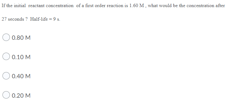 If the initial reactant concentration of a first order reaction is 1.60 M , what would be the concentration after
27 seconds ? Half-life = 9 s.
0.80 M
0.10 M
0.40 M
0.20 M
